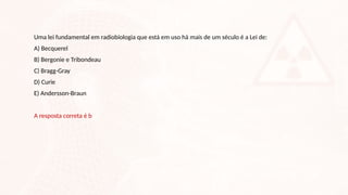 Uma lei fundamental em radiobiologia que está em uso há mais de um século é a Lei de:
A) Becquerel
B) Bergonie e Tribondeau
C) Bragg-Gray
D) Curie
E) Andersson-Braun
A resposta correta é b
 
