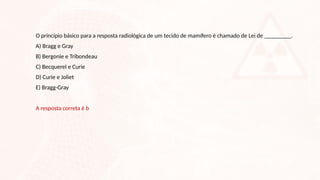 O princípio básico para a resposta radiológica de um tecido de mamífero é chamado de Lei de _________.
A) Bragg e Gray
B) Bergonie e Tribondeau
C) Becquerel e Curie
D) Curie e Joliet
E) Bragg-Gray
A resposta correta é b
 