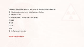 Os efeitos genéticos produzidos pela radiação em homens dependem de:
1) Estado de desenvolvimento das células germinativas
2) LET da radiação
3) Intervalo entre a exposição e a concepção
A) 1,2,3
B) 1,2
C) 1,3
D) 1
E) Nenhuma das respostas
A resposta correta é a A
 