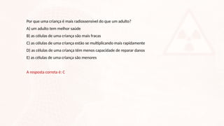 Por que uma criança é mais radiossensível do que um adulto?
A) um adulto tem melhor saúde
B) as células de uma criança são mais fracas
C) as células de uma criança estão se multiplicando mais rapidamente
D) as células de uma criança têm menos capacidade de reparar danos
E) as células de uma criança são menores
A resposta correta é: C
 