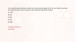 Se um grande grupo de pessoas receber uma dose profunda aguda de 4,5 Gy, que fração das pessoas
você esperaria estar vivas em 2 meses se não recebessem tratamento médico?
A) < 25%
B) 25%
C) 50%
D) 75%
E) 100%
A resposta correta é: C
O LD 50/60
 