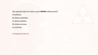 Dos seguintes tipos de células, qual é MENOS radiossensível?
A) linfócitos
B) células endoteliais
C) células epiteliais
D) células nervosas
E) eritrócitos
A resposta correta é d
 