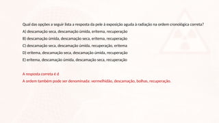 Qual das opções a seguir lista a resposta da pele à exposição aguda à radiação na ordem cronológica correta?
A) descamação seca, descamação úmida, eritema, recuperação
B) descamação úmida, descamação seca, eritema, recuperação
C) descamação seca, descamação úmida, recuperação, eritema
D) eritema, descamação seca, descamação úmida, recuperação
E) eritema, descamação úmida, descamação seca, recuperação
A resposta correta é d
A ordem também pode ser denominada: vermelhidão, descamação, bolhas, recuperação.
 