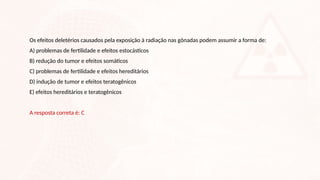 Os efeitos deletérios causados pela exposição à radiação nas gônadas podem assumir a forma de:
A) problemas de fertilidade e efeitos estocásticos
B) redução do tumor e efeitos somáticos
C) problemas de fertilidade e efeitos hereditários
D) indução de tumor e efeitos teratogênicos
E) efeitos hereditários e teratogênicos
A resposta correta é: C
 