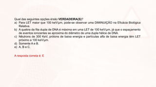Qual das seguintes opções é/são VERDADEIRA(S)?
a) Para LET maior que 100 keV/µm, pode-se observar uma DIMINUIÇÃO na Eficácia Biológica
Relativa.
b) A quebra da fita dupla de DNA é máxima em uma LET de 100 keV/µm, já que o espaçamento
de eventos ionizantes se aproxima do diâmetro de uma dupla hélice de DNA.
c) Nêutrons de 300 KeV, prótons de baixa energia e partículas alfa de baixa energia têm LET
próximo a 100 keV/µm.
d) Somente A e B.
e) A, B e C.
A resposta correta é: E
 
