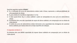 Qual das seguintes opções é FALSA?
a) D0, a inclinação da curva de sobrevivência celular onde é linear, representa a radiossensibilidade de
uma população de células.
b) D0 para células de mamíferos oxigenadas é 1,5 Gy
c) A dose quase-limiar (Dq) é a dose subletal e pode ser extrapolada de uma curva de sobrevivência
celular.
d) Os linfócitos têm uma alta capacidade de reparo de danos subletais, em comparação com as células da
cripta jejunal.
e) O ombro da curva de sobrevivência celular demonstra uma capacidade dos clonágenos de sustentar
danos subletais para baixas doses de um tipo específico de radiação.
A resposta correta é: d
Os linfócitos têm uma BAIXA capacidade de reparar danos subletais em comparação com as células da
cripta jejunal.
 