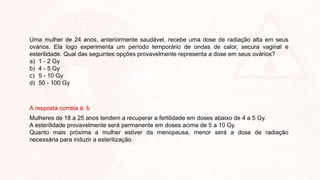 Uma mulher de 24 anos, anteriormente saudável, recebe uma dose de radiação alta em seus
ovários. Ela logo experimenta um período temporário de ondas de calor, secura vaginal e
esterilidade. Qual das seguintes opções provavelmente representa a dose em seus ovários?
a) 1 - 2 Gy
b) 4 - 5 Gy
c) 5 - 10 Gy
d) 50 - 100 Gy
A resposta correta é: b
Mulheres de 18 a 25 anos tendem a recuperar a fertilidade em doses abaixo de 4 a 5 Gy.
A esterilidade provavelmente será permanente em doses acima de 5 a 10 Gy.
Quanto mais próxima a mulher estiver da menopausa, menor será a dose de radiação
necessária para induzir a esterilização.
 
