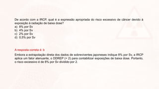 De acordo com a IRCP, qual é a expressão apropriada do risco excessivo de câncer devido à
exposição à radiação de baixa dose?
a) 8% por Sv
b) 4% por Sv
c) 2% por Sv
d) 0,5% por Sv
A resposta correta é: b
Embora a extrapolação direta dos dados de sobreviventes japoneses indique 8% por Sv, a IRCP
aplica um fator atenuante, o DDREP (= 2) para contabilizar exposições de baixa dose. Portanto,
o risco excessivo é de 8% por Sv dividido por 2.
 