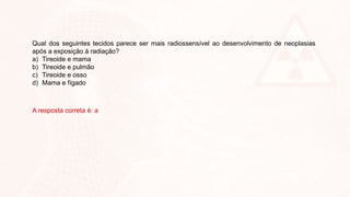 Qual dos seguintes tecidos parece ser mais radiossensível ao desenvolvimento de neoplasias
após a exposição à radiação?
a) Tireoide e mama
b) Tireoide e pulmão
c) Tireoide e osso
d) Mama e fígado
A resposta correta é: a
 