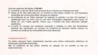 Qual das seguintes afirmações é FALSA?
a) Leucemia é o tipo de câncer mais provável de ser induzido por irradiação pré-natal.
b) Doses de 40 mGy absorvidas por um embrião ou feto podem resultar em uma frequência
aumentada de tumores pós-natais, benignos ou malignos.
c) Há evidências de um "efeito abscopal" da radiação no embrião e no feto. Por exemplo, a
radioterapia para um tumor oral ou uma série odontológica diagnóstica pode induzir um
aborto em uma mulher grávida, mesmo que o embrião não tenha absorvido radiação
significativa.
d) A coorte de crianças que receberam exposição à radiação no útero dos bombardeios
atômicos não demonstrou um aumento na incidência de cânceres infantis, embora um
aumento na incidência de microcefalia tenha sido observado.
A resposta correta é: c
Os efeitos abscopal foram originalmente descritos para efeitos antitumorais sistêmicos da
radioterapia localmente direcionada.
Não há evidências de tais efeitos indiretos da radiação em um embrião ou feto em
desenvolvimento.
 