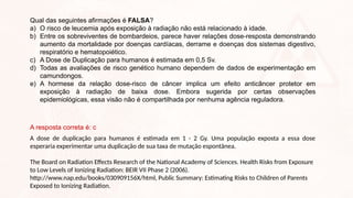 Qual das seguintes afirmações é FALSA?
a) O risco de leucemia após exposição à radiação não está relacionado à idade.
b) Entre os sobreviventes de bombardeios, parece haver relações dose-resposta demonstrando
aumento da mortalidade por doenças cardíacas, derrame e doenças dos sistemas digestivo,
respiratório e hematopoiético.
c) A Dose de Duplicação para humanos é estimada em 0,5 Sv.
d) Todas as avaliações de risco genético humano dependem de dados de experimentação em
camundongos.
e) A hormese da relação dose-risco de câncer implica um efeito anticâncer protetor em
exposição à radiação de baixa dose. Embora sugerida por certas observações
epidemiológicas, essa visão não é compartilhada por nenhuma agência reguladora.
A resposta correta é: c
A dose de duplicação para humanos é estimada em 1 - 2 Gy. Uma população exposta a essa dose
esperaria experimentar uma duplicação de sua taxa de mutação espontânea.
The Board on Radiation Effects Research of the National Academy of Sciences. Health Risks from Exposure
to Low Levels of Ionizing Radiation: BEIR VII Phase 2 (2006).
http://www.nap.edu/books/030909156X/html, Public Summary: Estimating Risks to Children of Parents
Exposed to Ionizing Radiation.
 