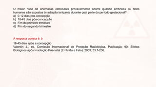 O maior risco de anomalias estruturais provavelmente ocorre quando embriões ou fetos
humanos são expostos à radiação ionizante durante qual parte do período gestacional?
a) 0-12 dias pós-concepção
b) 18-45 dias pós-concepção
c) Fim do primeiro trimestre
d) Fim do segundo trimestre
A resposta correta é: b
18-45 dias após a concepção
Valentin J., ed. Comissão Internacional de Proteção Radiológica, Publicação 90: Efeitos
Biológicos após Irradiação Pré-natal (Embrião e Feto). 2003; 33:1-206.
 