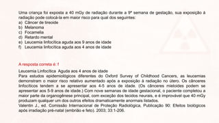 Uma criança foi exposta a 40 mGy de radiação durante a 9ª semana de gestação, sua exposição à
radiação pode colocá-la em maior risco para qual dos seguintes:
a) Câncer de tireoide
b) Melanoma
c) Focamelia
d) Retardo mental
e) Leucemia linfocítica aguda aos 9 anos de idade
f) Leucemia linfocítica aguda aos 4 anos de idade
A resposta correta é: f
Leucemia Linfocítica Aguda aos 4 anos de idade
Para estudos epidemiológicos diferentes do Oxford Survey of Childhood Cancers, as leucemias
demonstram o maior risco relativo aumentado após a exposição à radiação no útero. Os cânceres
linfocíticos tendem a se apresentar aos 4-5 anos de idade. (Os cânceres mieloides podem se
apresentar aos 5-9 anos de idade.) Com nove semanas de idade gestacional, o paciente completou a
maior parte da organogênese principal, com exceção dos tecidos neurais, e é improvável que 40 mGy
produzam qualquer um dos outros efeitos dramaticamente anormais listados.
Valentin J., ed. Comissão Internacional de Proteção Radiológica, Publicação 90: Efeitos biológicos
após irradiação pré-natal (embrião e feto). 2003; 33:1-206.
 