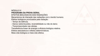 MÓDULO II
PROGRAMA DA PROVA GERAL
EFEITOS BIOLÓGICOS DAS RADIAÇÕES
Mecanismos de interação das radiações com o tecido humano.
Efeitos biológicos provocados pela radiação:
- Tempo de latência;
- Danos radioinduzidos, reversibilidade ou não do dano;
- Transmissividade nas células.
Transferência linear de energia e eficácia biológica relativa.
Efeitos estocásticos e efeitos determinísticos.
Meia-vida biológica e meia-vida efetiva.
 