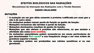 MUTAÇÕES
 A mutação em um gen afeta somente à proteína codificada por esse gen e
não à do outro alelo.
 As mutações podem causar perda de função ou ganho de função.
 Mutações recessivas são devidas à perda de função.
 Mutações dominantes resultam do ganho de função.
 Mutações que não afetam à proteína são silenciosas, as que anulam a
atividade são nulas (sem sentido).
 As mutações espontâneas podem acumular-se em zonas particulares do
gen denominadas “hot spots” e sua frequência chega a ser uma ordem de
grandeza superior à basal.
 As mutações podem ser produzidas nas células somáticas e/ ou nas
germinais.
DANOS CELULARES
EFEITOS BIOLÓGICOS DAS RADIAÇÕES
Mecanismos de Interação das Radiações com o Tecido Humano
 