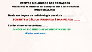 DANOS CELULARES
EFEITOS BIOLÓGICOS DAS RADIAÇÕES
Mecanismos de Interação das Radiações com o Tecido Humano
Havia um dogma da radiobiologia que dizia ...............
SOMENTE A CÉLULA IRRADIADA É DANIFICADA ........
E além disso acrescentava .......
O NÚCLEO É O ÚNICO ALVO IMPORTANTE !!!!!!
(Efeitos centrados)
 