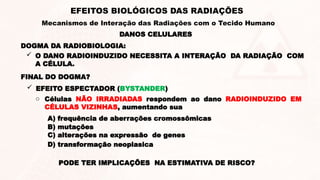 DANOS CELULARES
EFEITOS BIOLÓGICOS DAS RADIAÇÕES
Mecanismos de Interação das Radiações com o Tecido Humano
FINAL DO DOGMA?
 O DANO RADIOINDUZIDO NECESSITA A INTERAÇÃO DA RADIAÇÃO COM
A CÉLULA.
DOGMA DA RADIOBIOLOGIA:
o Células NÃO IRRADIADAS respondem ao dano RADIOINDUZIDO EM
CÉLULAS VIZINHAS, aumentando sua
A) frequência de aberrações cromossômicas
B) mutações
C) alterações na expressão de genes
D) transformação neoplasica
PODE TER IMPLICAÇÕES NA ESTIMATIVA DE RISCO?
 EFEITO ESPECTADOR (BYSTANDER)
 