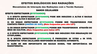 DANOS CELULARES
EFEITOS BIOLÓGICOS DAS RADIAÇÕES
Mecanismos de Interação das Radiações com o Tecido Humano
EFEITO ESPECTADOR (BYSTANDER)
1) O EFEITO ESPECTADOR (BYSTANDER) PODE SER INDUZIDO A ALTAS E BAIXAS
DOSES E A ALTAS E BAIXAS LET.
2) OS SINAIS ESPECTADOR (BYSTANDER) PODEM SER TRANSFERIDOS POR
CONTATO FÍSICO (UNIÕES DE GAP). (Mais frequentes para alta LET)
3) OS SINAIS ESPECTADOR (BYSTANDER) PODEM SER TRANSFERIDOS ATRAVÉS DO
MEIO DE CULTIVO. (Mais frequentes para baixa LET)
5) O EFEITO ESPECTADOR (BYSTANDER) É PRODUZIDO IN VITRO e IN VIVO.
DIFERENTES TIPOS CELULARES RESPONDEM DE MANEIRA DIFERENTE.
6) ALÉM DE SER IMPORTANTE EM BAIXAS DOSES, TEM IMPORTÂNCIA EM
RADIOTERAPIA.
4) O EFEITO ESPECTADOR (BYSTANDER) PODE SER INDUZIDO POR IRRADIAÇÃO DO
CITOPLASMA.
 