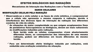 MODIFICAÇÃO CELULAR PELA RADIAÇÃO
 Observando-se o ciclo celular e as fases do ciclo mitótico, é compreensível
que a célula não apresente a mesma resposta à radiação, devido à
interferência dos diversos tipos de interação da radiação nos diferentes
cenários de vida da célula.
 As situações de maior complexidade ou que exigem acoplamentos finos
de parâmetros físico-químicos ou biológicos, devem ser mais vulneráveis
às modificações induzidas pela radiação.
o Num tecido onde as células componentes vivem aleatoriamente
diferentes fases, as consequências das interações de uma mesma
radiação, podem ser diferentes em locais diferentes do mesmo
tecido.
 Para um determinado efeito biológico induzido por radiações, está
embutida uma avaliação estatística da situação.
DANOS CELULARES
EFEITOS BIOLÓGICOS DAS RADIAÇÕES
Mecanismos de Interação das Radiações com o Tecido Humano
 