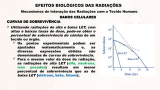 CURVAS DE SOBREVIVÊNCIA
 Utilizando radiações de alta e baixa LET, com
altas e baixas taxas de dose, pode-se obter o
percentual de sobrevivência de células de um
tecido ou órgão.
 Os pontos experimentais podem ser
ajustados matematicamente e, as
diversas expressões obtidas são
denominadas de curvas de sobrevivência.
 Para o mesmo valor da dose de radiação,
as radiações de alta LET (alfa, nêutrons,
íons pesados) resultam em menor
percentual de sobrevivência que as de
baixa LET (elétrons, beta, fótons).
DANOS CELULARES
EFEITOS BIOLÓGICOS DAS RADIAÇÕES
Mecanismos de Interação das Radiações com o Tecido Humano
 