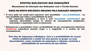 RISCO DE EFEITO BIOLÓGICO INDUZIDO PELA RADIAÇÃO IONIZANTE
 O risco pode ser usado para expressar uma quantidade - uma probabilidade - ou
uma qualidade que indica a possibilidade de dano.
 Em segurança radiológica, o risco é uma “quantidade multiatributo” que
expressa adversidade, perigo ou chance de consequências prejudiciais,
associadas a exposições reais ou potenciais.
 Relaciona-se a quantidades como a probabilidade de que consequências deletérias
(maléficas) específicas possam surgir e a magnitude e o caráter de tais
consequências.
EFEITOS BIOLÓGICOS DAS RADIAÇÕES
Mecanismos de Interação das Radiações com o Tecido Humano
Para fins de segurança radiológica, risco é a probabilidade de causar
efeitos prejudiciais à saúde em uma pessoa ou grupo, ou seus
descendentes, como resultado da exposição à radiação, incluindo a
probabilidade de ocorrência de tais efeitos.
 