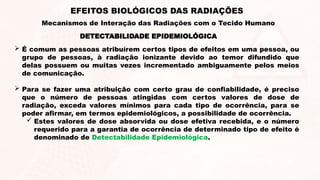 DETECTABILIDADE EPIDEMIOLÓGICA
 É comum as pessoas atribuírem certos tipos de efeitos em uma pessoa, ou
grupo de pessoas, à radiação ionizante devido ao temor difundido que
delas possuem ou muitas vezes incrementado ambiguamente pelos meios
de comunicação.
 Para se fazer uma atribuição com certo grau de confiabilidade, é preciso
que o número de pessoas atingidas com certos valores de dose de
radiação, exceda valores mínimos para cada tipo de ocorrência, para se
poder afirmar, em termos epidemiológicos, a possibilidade de ocorrência.
 Estes valores de dose absorvida ou dose efetiva recebida, e o número
requerido para a garantia de ocorrência de determinado tipo de efeito é
denominado de Detectabilidade Epidemiológica.
EFEITOS BIOLÓGICOS DAS RADIAÇÕES
Mecanismos de Interação das Radiações com o Tecido Humano
 