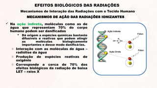  Na ação indireta, moléculas como as de
água que representam 70% do corpo
humano podem ser danificadas
 Dá origem a espécies químicas bastante
difusíveis e reativas que podem atingir
as moléculas biologicamente
importantes e desse modo danificá-las.
o Interação com as moléculas de água –
radiólise da água
o Produção de espécies reativas de
oxigênio
o Corresponde a cerca de 70% dos
efeitos biológicos da radiação de baixa
LET – raios X
MECANISMOS DE AÇÃO DAS RADIAÇÕES IONIZANTES
EFEITOS BIOLÓGICOS DAS RADIAÇÕES
Mecanismos de Interação das Radiações com o Tecido Humano
 
