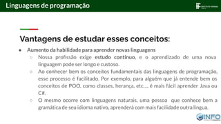 Vantagens de estudar esses conceitos:
● Aumento da habilidade para aprender novas linguagens
○ Nossa proﬁssão exige estudo contínuo, e o aprendizado de uma nova
linguagem pode ser longo e custoso.
○ Ao conhecer bem os conceitos fundamentais das linguagens de programação,
esse processo é facilitado. Por exemplo, para alguém que já entende bem os
conceitos de POO, como classes, herança, etc…, é mais fácil aprender Java ou
C#.
○ O mesmo ocorre com linguagens naturais, uma pessoa que conhece bem a
gramática de seu idioma nativo, aprenderá com mais facilidade outra língua.
Linguagens de programação
 
