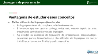 Vantagens de estudar esses conceitos:
● Melhor utilização das linguagens já conhecidas
○ As linguagens atuais são complexas e cheias de recursos.
○ É incomum que um usuário conheça todos eles, mesmo depois de anos
trabalhando com uma determinada linguagem.
○ Ao estudar os conceitos de linguagens de programação, programadores
descobrem partes desconhecidas e não utilizadas de linguagens em que já
trabalham, e passam a utilizá-las quando necessário.
Linguagens de programação
 