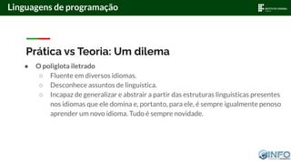Prática vs Teoria: Um dilema
● O poliglota iletrado
○ Fluente em diversos idiomas.
○ Desconhece assuntos de linguística.
○ Incapaz de generalizar e abstrair a partir das estruturas linguísticas presentes
nos idiomas que ele domina e, portanto, para ele, é sempre igualmente penoso
aprender um novo idioma. Tudo é sempre novidade.
Linguagens de programação
 