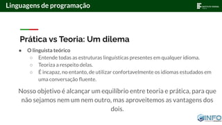 Prática vs Teoria: Um dilema
● O linguista teórico
○ Entende todas as estruturas linguísticas presentes em qualquer idioma.
○ Teoriza a respeito delas.
○ É incapaz, no entanto, de utilizar confortavelmente os idiomas estudados em
uma conversação ﬂuente.
Nosso objetivo é alcançar um equilíbrio entre teoria e prática, para que
não sejamos nem um nem outro, mas aproveitemos as vantagens dos
dois.
Linguagens de programação
 