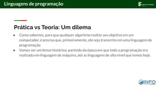 Prática vs Teoria: Um dilema
● Como sabemos, para que qualquer algoritmo realize seu objetivo em um
computador, é preciso que, primeiramente, ele seja transcrito em uma linguagem de
programação
● Vamos ver um breve histórico, partindo da época em que toda a programação era
realizada em linguagem de máquina, até as linguagens de alto nível que temos hoje.
Linguagens de programação
 