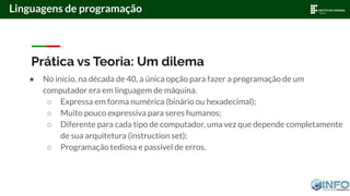 Prática vs Teoria: Um dilema
● No início, na década de 40, a única opção para fazer a programação de um
computador era em linguagem de máquina.
○ Expressa em forma numérica (binário ou hexadecimal);
○ Muito pouco expressiva para seres humanos;
○ Diferente para cada tipo de computador, uma vez que depende completamente
de sua arquitetura (instruction set);
○ Programação tediosa e passível de erros.
Linguagens de programação
 