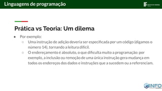 Prática vs Teoria: Um dilema
● Por exemplo:
○ Uma instrução de adição deveria ser especiﬁcada por um código (digamos o
número 14), tornando a leitura difícil.
○ O endereçamento é absoluto, o que diﬁculta muito a programação: por
exemplo, a inclusão ou remoção de uma única instrução gera mudança em
todos os endereços dos dados e instruções que a sucedem ou a referenciam.
Linguagens de programação
 