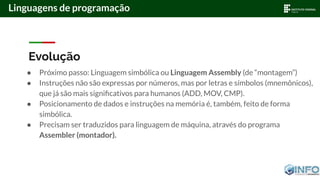 Evolução
● Próximo passo: Linguagem simbólica ou Linguagem Assembly (de “montagem”)
● Instruções não são expressas por números, mas por letras e símbolos (mnemônicos),
que já são mais signiﬁcativos para humanos (ADD, MOV, CMP).
● Posicionamento de dados e instruções na memória é, também, feito de forma
simbólica.
● Precisam ser traduzidos para linguagem de máquina, através do programa
Assembler (montador).
Linguagens de programação
 