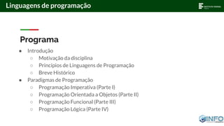 Linguagens de programação
Programa
● Introdução
○ Motivação da disciplina
○ Princípios de Linguagens de Programação
○ Breve Histórico
● Paradigmas de Programação
○ Programação Imperativa (Parte I)
○ Programação Orientada a Objetos (Parte II)
○ Programação Funcional (Parte III)
○ Programação Lógica (Parte IV)
 