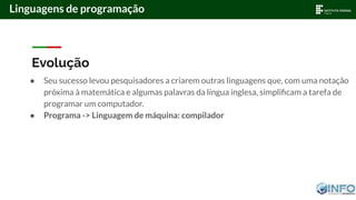 Evolução
● Seu sucesso levou pesquisadores a criarem outras linguagens que, com uma notação
próxima à matemática e algumas palavras da língua inglesa, simpliﬁcam a tarefa de
programar um computador.
● Programa -> Linguagem de máquina: compilador
Linguagens de programação
 