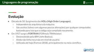 Evolução
● Década de 50: Surgimento das HOLs (High Order Languages).
○ Independem da arquitetura da máquina.
○ São aceitos (talvez com algumas poucas alterações) por qualquer computador,
bastando para isso que o código seja compilado novamente.
● Em 1957 surge o FORTRAN (FORmula TRANslator)
○ Desenvolvido pela IBM (John Backus).
○ Ainda não tinha recursão em nível de usuário.
○ Utilizada até hoje (Fortran 2018), principalmente no meio cientíﬁco.
Linguagens de programação
 