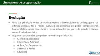 Evolução
● Uma das principais fontes de motivação para o desenvolvimento de linguagens nas
últimas décadas foi a rápida evolução da demanda de poder computacional,
funcionalidades mais especíﬁcas e novas aplicações por parte da grande e diversa
comunidade de usuários.
● Algumas comunidades que podem reivindicar participação:
○ Ciência e Engenharia
○ Inteligência Artiﬁcial
○ Aplicações Empresariais
○ Sistemas e Redes
○ Educação
Linguagens de programação
 