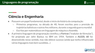 Ciência e Engenharia
● Possuem um papel fundamental, desde o início da história da computação:
○ Primeiros programas, na década de 40, foram escritos para a previsão de
trajetórias balísticas e outros ﬁns militares, durante a segunda guerra mundial.
○ Escritos por matemáticos em linguagem de máquina e Assembly.
● A primeira linguagem de programação cientíﬁca, o Fortran (“tradutor de fórmulas”),
foi projetada por John Backus na IBM em 1954. Também o ALGOL 60 foi
desenvolvido nesse sentido, mas não obteve sucesso (ainda que tenha inﬂuenciado
várias linguagens mais bem sucedidas…)
Linguagens de programação
 