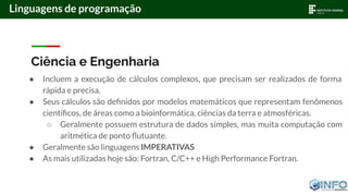 Ciência e Engenharia
● Incluem a execução de cálculos complexos, que precisam ser realizados de forma
rápida e precisa.
● Seus cálculos são deﬁnidos por modelos matemáticos que representam fenômenos
cientíﬁcos, de áreas como a bioinformática, ciências da terra e atmosféricas.
○ Geralmente possuem estrutura de dados simples, mas muita computação com
aritmética de ponto ﬂutuante.
● Geralmente são linguagens IMPERATIVAS
● As mais utilizadas hoje são: Fortran, C/C++ e High Performance Fortran.
Linguagens de programação
 