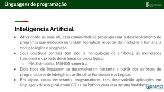 Inteligência Artiﬁcial
● Ativa desde os anos 60, essa comunidade se preocupa com o desenvolvimento de
programas que modelam ou tentam reproduzir aspectos da inteligência humana, a
dedução lógica e a cognição.
● Seus objetivos centrais têm sido a manipulação de símbolos, as expressões
funcionais e o projeto de sistemas de prova lógica.
○ MAIS simbólica, MENOS numérica.
● Dois tipos de linguagem se desenvolveram bastante a partir dos esforços de
programadores de inteligência artiﬁcial: as Funcionais e as Lógicas.
● Em alguns casos, entretanto, programadores tem desenvolvido aplicações em
linguagens de uso geral, como C/C++ ou Python, para essa mesma ﬁnalidade.
Linguagens de programação
 