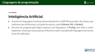 Inteligência Artiﬁcial
● A primeira linguagem funcional desenvolvida foi o LISP (Processador de Listas), que
motivou e/ou inﬂuenciou a criação de outras, como Scheme, ML e Haskell.
● Na área de programação lógica apenas uma linguagem, o Prolog, tem sido o maior
expoente, ainda que exerça pouca inﬂuência sobre o projeto de linguagem em outras
áreas de aplicação.
Linguagens de programação
 