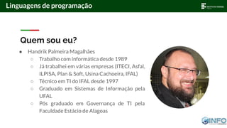 Linguagens de programação
Quem sou eu?
● Handrik Palmeira Magalhães
○ Trabalho com informática desde 1989
○ Já trabalhei em várias empresas (ITECI, Asfal,
ILPISA, Plan & Soft, Usina Cachoeira, IFAL)
○ Técnico em TI do IFAL desde 1997
○ Graduado em Sistemas de Informação pela
UFAL
○ Pós graduado em Governança de TI pela
Faculdade Estácio de Alagoas
 