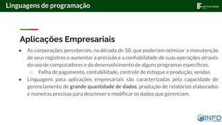 Aplicações Empresariais
● As corporações perceberam, na década de 50, que poderiam otimizar a manutenção
de seus registros e aumentar a precisão e a conﬁabilidade de suas operações através
do uso de computadores e do desenvolvimento de alguns programas especíﬁcos.
○ Folha de pagamento, contabilidade, controle de estoque e produção, vendas
● Linguagens para aplicações empresariais são caracterizadas pela capacidade de
gerenciamento de grande quantidade de dados, produção de relatórios elaborados
e maneiras precisas para descrever e modiﬁcar os dados que gerenciam.
Linguagens de programação
 
