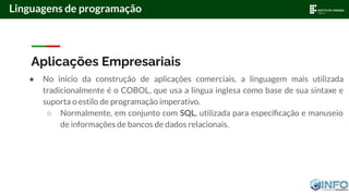 Aplicações Empresariais
● No início da construção de aplicações comerciais, a linguagem mais utilizada
tradicionalmente é o COBOL, que usa a língua inglesa como base de sua sintaxe e
suporta o estilo de programação imperativo.
○ Normalmente, em conjunto com SQL, utilizada para especiﬁcação e manuseio
de informações de bancos de dados relacionais.
Linguagens de programação
 