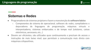 Sistemas e Redes
● Programadores de sistemas projetam e fazem a manutenção do software básico
○ Componentes do sistema de operacional, software de redes, compiladores e
depuradores de linguagens de programação, máquinas virtuais e
interpretadores, sistemas embarcados e de tempo real (celulares, caixas
eletrônicos, aeronaves, etc…)
● Devem ser eﬁcientes, são utilizados quse continuamente e precisam de acesso a
instruções de mais baixo nível, que permitam a comunicação mais direta com
máquinas e dispositivos.
Linguagens de programação
 