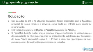 Educação
● Nas décadas de 60 e 70 algumas linguagens foram projetadas com a ﬁnalidade
principal de serem simples e servirem como porta de entrada para alunos de
programação.
● Entre elas destacam-se o BASIC e o Pascal (proveniente do ALGOL).
● O Pascal foi, durante muitos anos, a principal linguagem utilizada no início de cursos
de computação de nível superior, mas foi gradualmente substituída por linguagens
de maior “apelo comercial”, como C++, Python e Java, que são linguagens mais
complexas, mas de uso imediato no mercado de trabalho.
Linguagens de programação
 