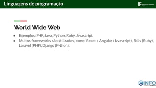 World Wide Web
● Exemplos: PHP, Java, Python, Ruby, Javascript.
● Muitos frameworks são utilizados, como: React e Angular (Javascript), Rails (Ruby),
Laravel (PHP), Django (Python).
Linguagens de programação
 