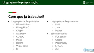 Linguagens de programação
Com que já trabalhei?
● Linguagens de Programação
○ DBase III Plus
○ Dialog Plus C
○ Clipper
○ Assembly
○ COBOL
○ Pascal
○ Delphi
○ Visual Basic
○ C
● Linguagens de Programação
○ PHP
○ Java
○ Python
● Bancos de dados
○ SQL Server
○ Oracle
○ PostgreSQL
○ MySQL
○ Zim
 